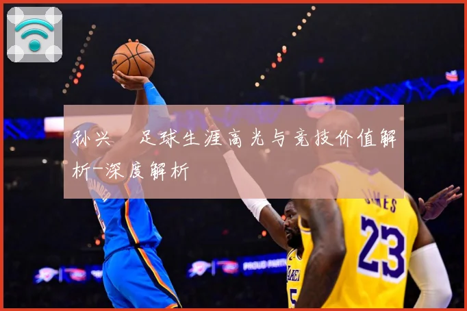 孙兴慜足球生涯高光与竞技价值解析-深度解析