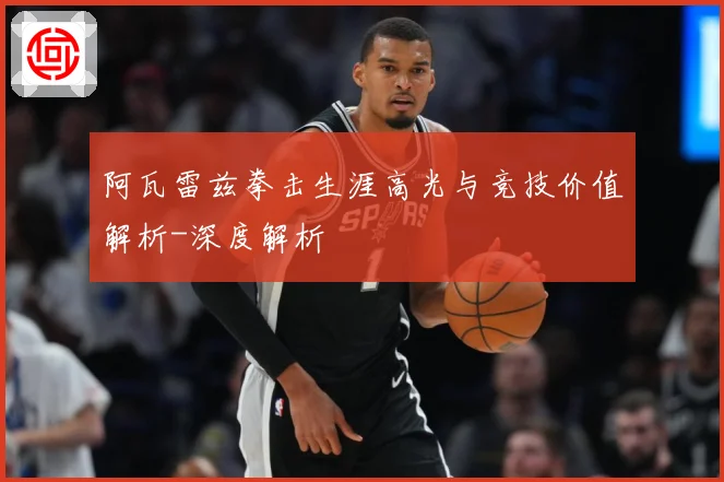 阿瓦雷兹拳击生涯高光与竞技价值解析-深度解析