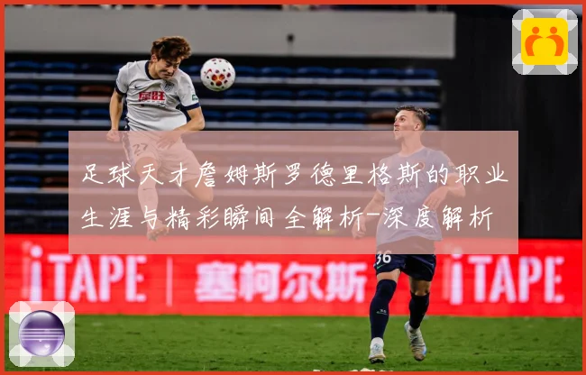 足球天才詹姆斯罗德里格斯的职业生涯与精彩瞬间全解析-深度解析
