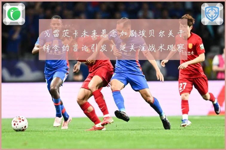 戈雷茨卡未来悬念加剧埃贝尔关于转会的言论引发广泛关注战术观察-深度解析