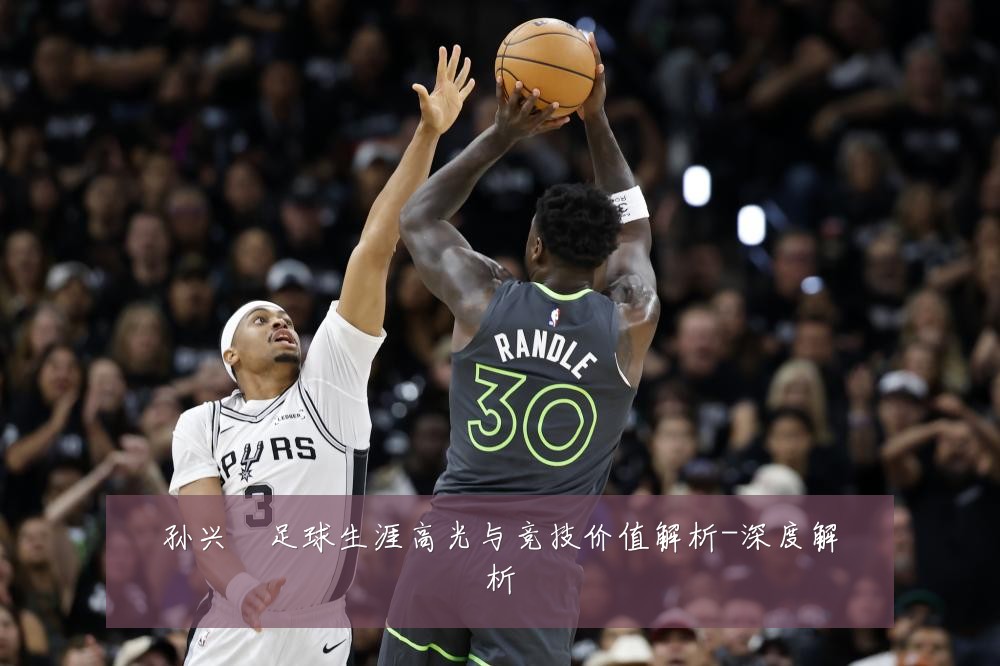 孙兴慜足球生涯高光与竞技价值解析-深度解析