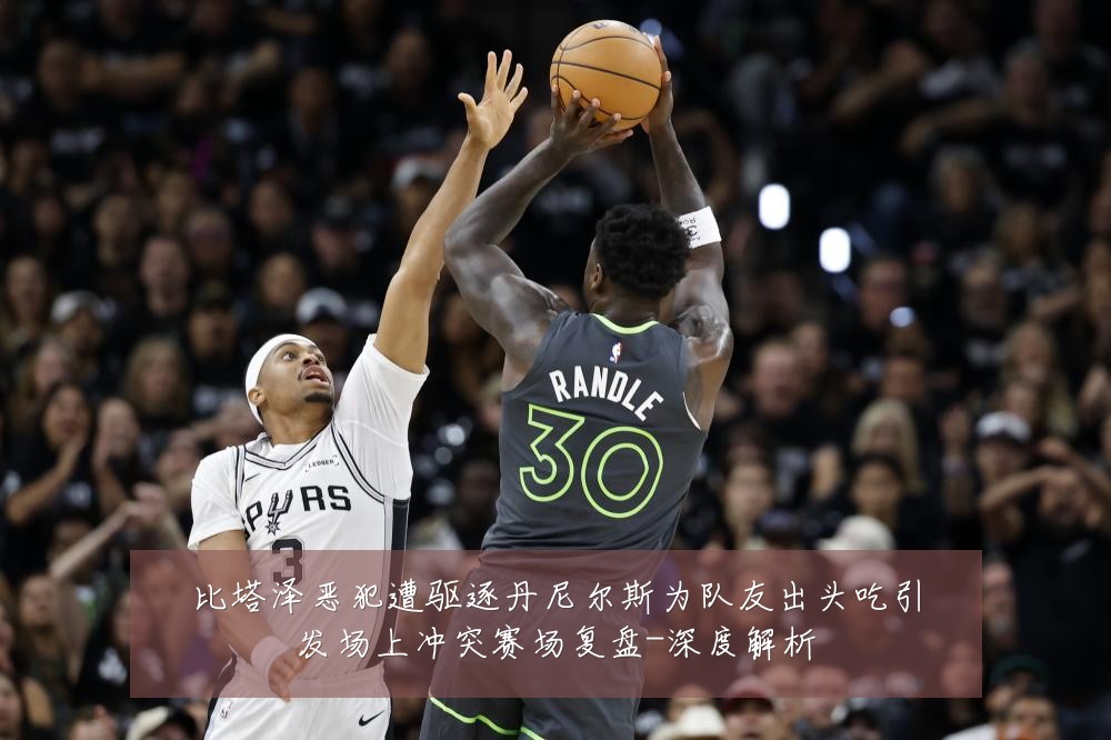比塔泽恶犯遭驱逐丹尼尔斯为队友出头吃引发场上冲突赛场复盘-深度解析